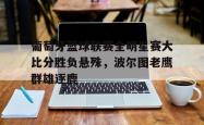 星空体育-葡萄牙篮球联赛全明星赛大比分胜负悬殊，波尔图老鹰群雄逐鹿