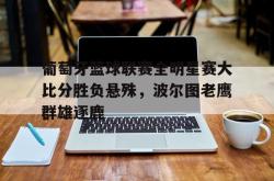 星空体育-葡萄牙篮球联赛全明星赛大比分胜负悬殊，波尔图老鹰群雄逐鹿