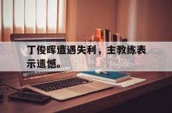 星空体育官网-丁俊晖遭遇失利，主教练表示遗憾。