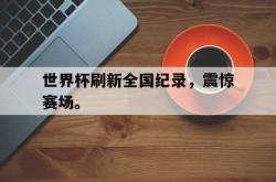 星空体育下载-世界杯刷新全国纪录，震惊赛场。