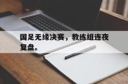星空体育-国足无缘决赛，教练组连夜复盘。