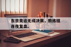 星空体育下载-东京奥运无缘决赛，教练组连夜复盘。