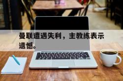 星空体育官网-曼联遭遇失利，主教练表示遗憾。