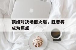 星空体育下载-顶级对决场面火爆，胜者将成为焦点