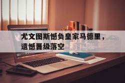 星空体育APP-尤文图斯憾负皇家马德里，遗憾晋级落空