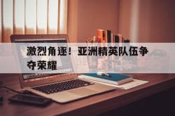 星空体育下载-激烈角逐！亚洲精英队伍争夺荣耀