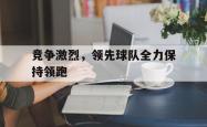 星空体育下载-竞争激烈，领先球队全力保持领跑