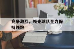 星空体育下载-竞争激烈，领先球队全力保持领跑