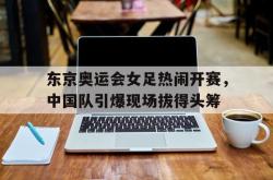 星空体育-东京奥运会女足热闹开赛，中国队引爆现场拔得头筹