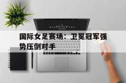 星空体育APP-国际女足赛场：卫冕冠军强势压倒对手