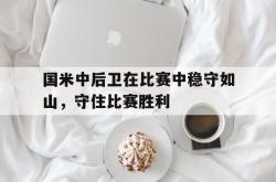 星空体育下载-国米中后卫在比赛中稳守如山，守住比赛胜利