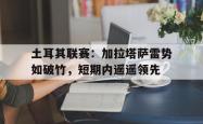 星空体育-土耳其联赛：加拉塔萨雷势如破竹，短期内遥遥领先