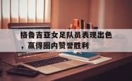 星空体育官网-格鲁吉亚女足队员表现出色，赢得圈内赞誉胜利
