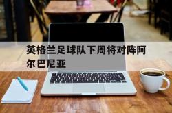 星空体育-英格兰足球队下周将对阵阿尔巴尼亚
